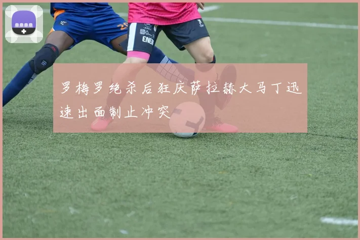 罗梅罗绝杀后狂庆萨拉赫大马丁迅速出面制止冲突