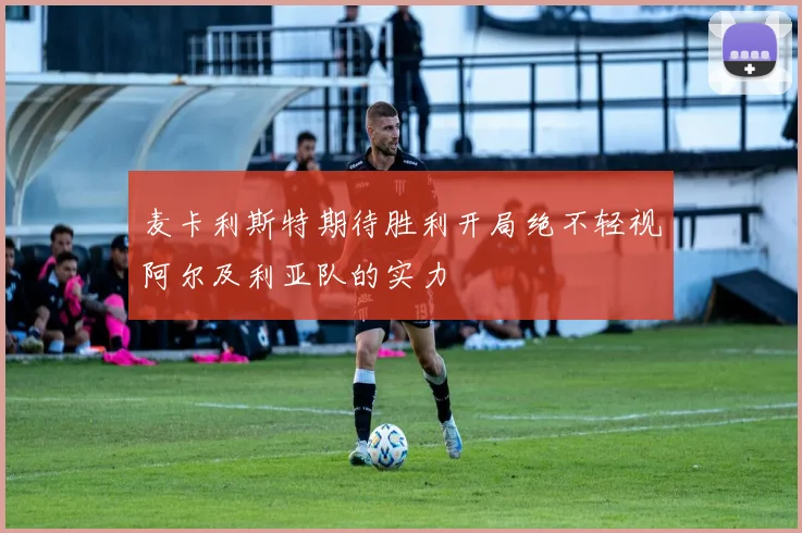 麦卡利斯特期待胜利开局绝不轻视阿尔及利亚队的实力