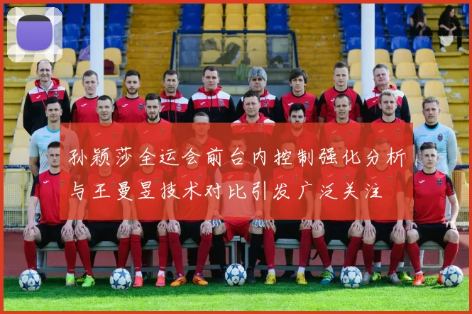 孙颖莎全运会前台内控制强化分析与王曼昱技术对比引发广泛关注