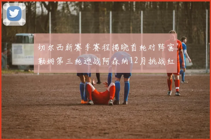 切尔西新赛季赛程揭晓首轮对阵富勒姆第三轮迎战阿森纳12月挑战红军和蓝月亮