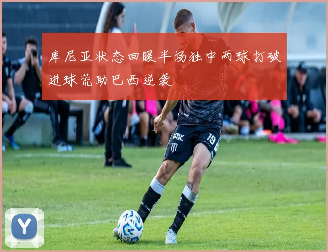 库尼亚状态回暖半场独中两球打破进球荒助巴西逆袭