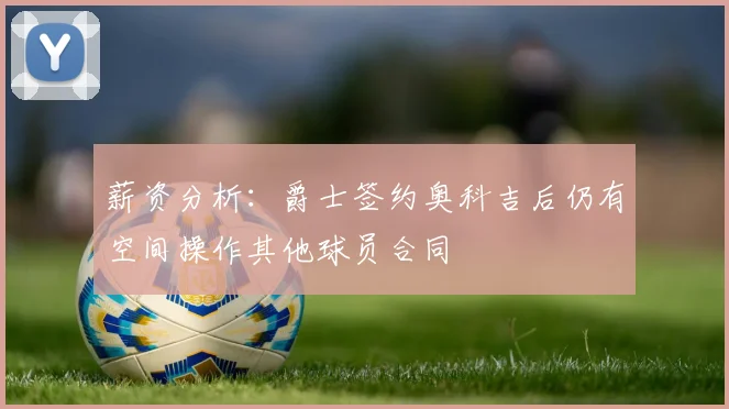 薪资分析：爵士签约奥科吉后仍有空间操作其他球员合同
