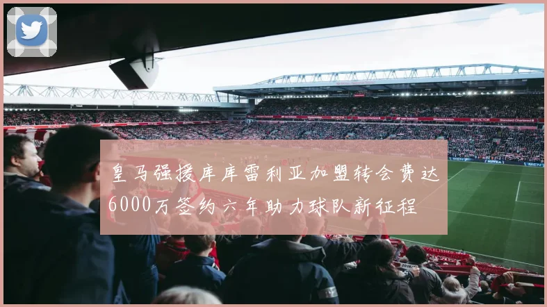 皇马强援库库雷利亚加盟转会费达6000万签约六年助力球队新征程