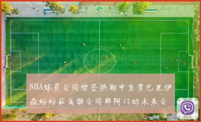NBA球员合同续签热潮申京贾巴里伊森纷纷获高额合同那阿门的未来合同将如何定价