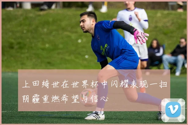 上田绮世在世界杯中闪耀表现一扫阴霾重燃希望与信心