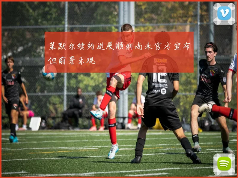 莱默尔续约进展顺利尚未官方宣布但前景乐观