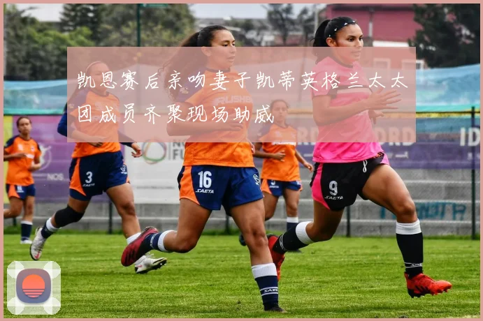 凯恩赛后亲吻妻子凯蒂英格兰太太团成员齐聚现场助威
