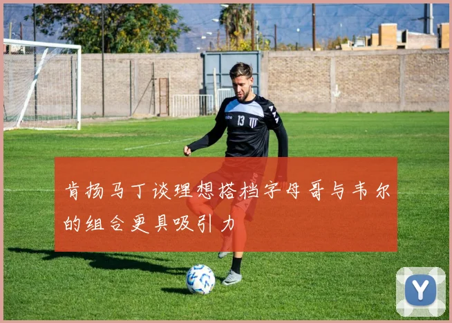 肯扬马丁谈理想搭档字母哥与韦尔的组合更具吸引力