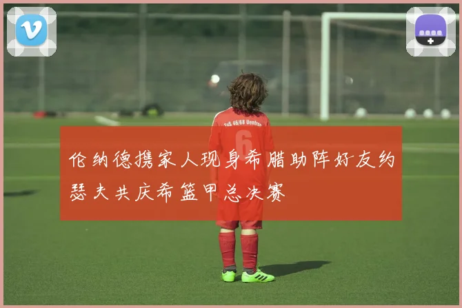 伦纳德携家人现身希腊助阵好友约瑟夫共庆希篮甲总决赛