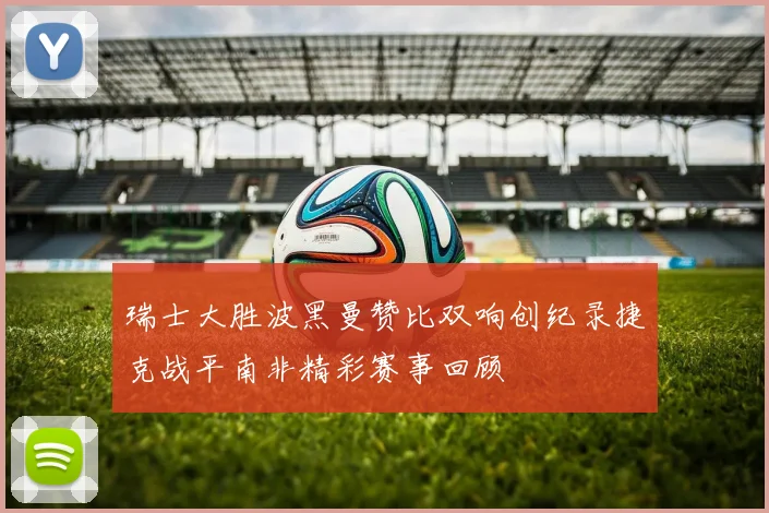 瑞士大胜波黑曼赞比双响创纪录捷克战平南非精彩赛事回顾