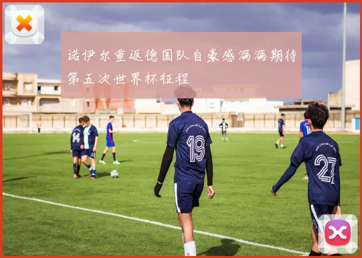 诺伊尔重返德国队自豪感满满期待第五次世界杯征程