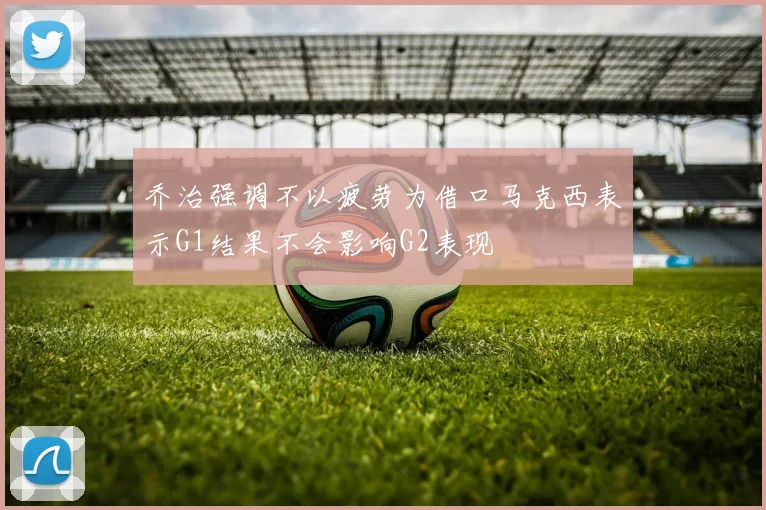 乔治强调不以疲劳为借口马克西表示G1结果不会影响G2表现