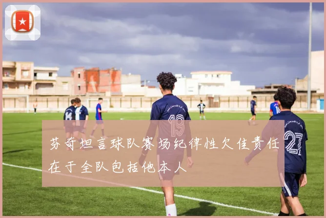 芬奇坦言球队赛场纪律性欠佳责任在于全队包括他本人