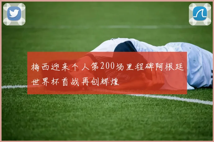 梅西迎来个人第200场里程碑阿根廷世界杯首战再创辉煌