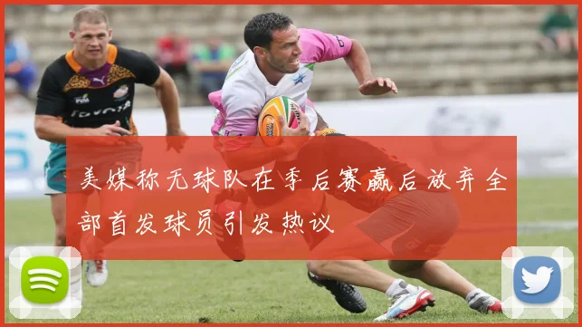 美媒称无球队在季后赛赢后放弃全部首发球员引发热议