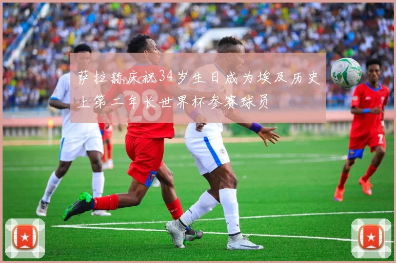 萨拉赫庆祝34岁生日成为埃及历史上第二年长世界杯参赛球员