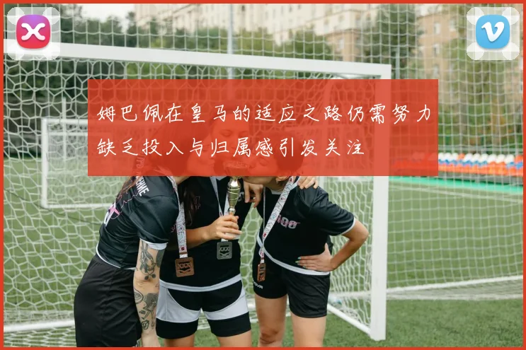 姆巴佩在皇马的适应之路仍需努力缺乏投入与归属感引发关注