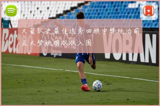火箭队史最佳选秀回顾中锋统治前五大梦姚明双双入围
