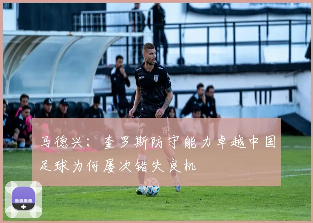 马德兴：奎罗斯防守能力卓越中国足球为何屡次错失良机
