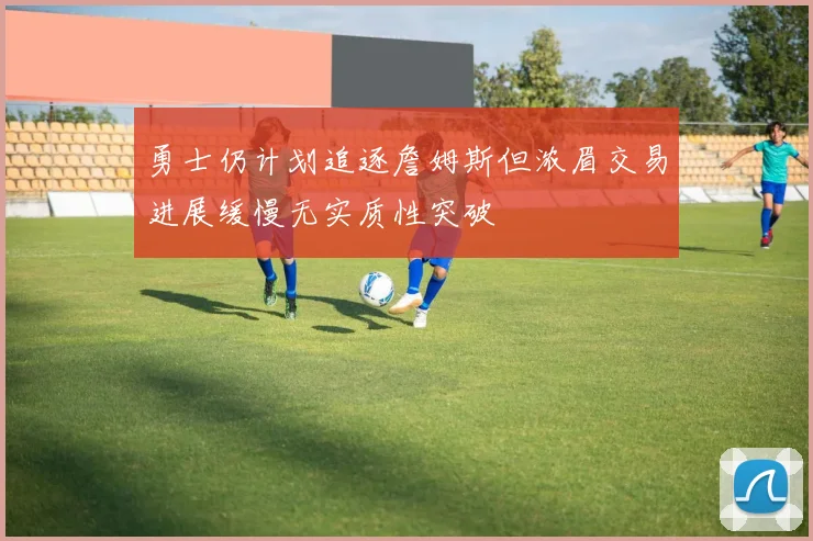 勇士仍计划追逐詹姆斯但浓眉交易进展缓慢无实质性突破